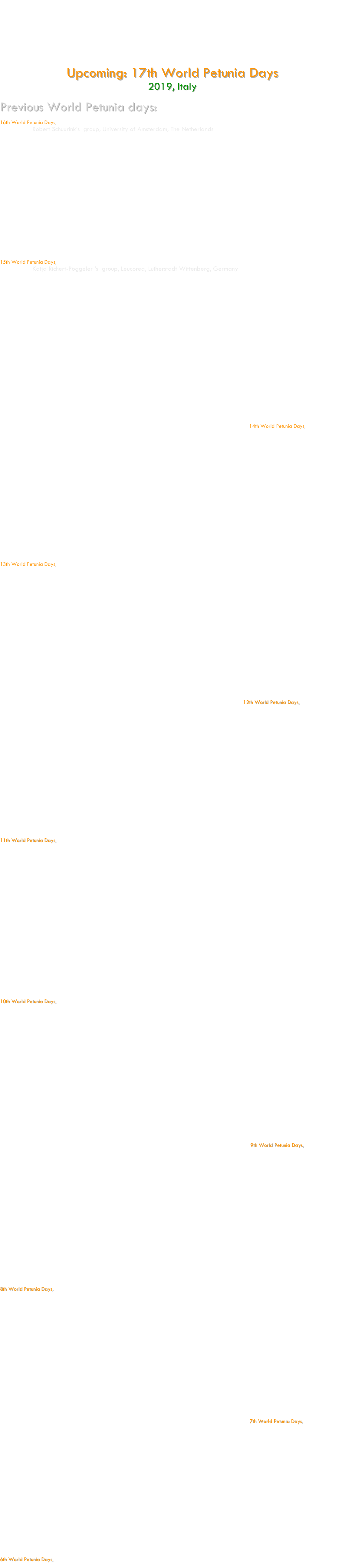 The « World Petunia days » is a scientific congress organized roughly every 18 months, aimed to promote collaboration among Petunia scientists worldwide and to provide the opportunity to present new results and research projects.  Topics of the seminars traditionally cover molecular mechanisms controlling flower development (flower organ development, inflorescence architecture, petal senescence, scent production, self-incompatibility, flower pigmentation, pollination syndromes), root development (adventitious root formation, mycorrhiza interactions) and Petunia functional genomics (Insertion flanking sequence databases, transcriptome analyses, strategies for Petunia genome sequencing). New topics on Petunia research are obviously also welcome. Traditionally, the Petunia Days have an informal and friendly character, so that people can exchange ideas, materials, techniques, and unpublished data without any inhibition. The organization of the World Petunia days is done by volunteering participants of the Petunia platform. Place, date and organizer of the next WPD’s are each time determined at the last day of the congress. 

Upcoming: 17th World Petunia Days   
2019, Italy     

Previous World Petunia days:

16th World Petunia Days,  15-18 March 2018
Organized by Robert Schuurink’s  group, University of Amsterdam, The Netherlands






















15th World Petunia Days,  9-11 Sept 2016
Organized by Katja Richert-Pöggeler ’s  group, Leucorea, Lutherstadt Wittenberg, Germany











14th World Petunia Days,  9-12 April 2015
Organized by Didier Reinhardt’s  group at the Fribourg University, Fribourg, Switzerland 






















13th World Petunia Days,  13-16 Sep 2013
Organized by Tom Gerats'  group at the Radboud University, Nijmegen, The Netherlands






















12th World Petunia Days,  18-21 March 2012
Organized by Uwe Druege's group at the Leibniz Institute of Vegetable and Ornamental Crops (IGZ), Erfurt, Germany






















11th World Petunia Days,   26-28 Sep 2010
Organized by by Michiel Vandenbussche's group at the Ecole Normale Superieure (ENS), Lyon, France 


























10th World Petunia Days,   28 march -01 april 2009
Organized by by Marcos Egea-Cortinez's group at the Universidad Politecnica de Cartagena, Cartagena, Spain



















 



9th World Petunia Days,   28-31 Oct 2007
                                          Organized by Francesca Quattrocchio’s group (meeting) ; Tom Gerats’ group (website) ; Michel Haring’s group (location) in Amsterdam, The Netherlands

 




















8th World Petunia Days,   12-14 Oct 2006
Organized by Dave Clark’s group  and held in Jacksonville Beach, Florida, USA





















7th World Petunia Days,   15-17 Sep 2005
Organized by Tim Robbins’ group  and held at Nottingham University, Nottingham, UK






















6th World Petunia Days, 2004
Organized by Cris Kuhlemeier’s group at Bern University, Bern, Switzerland




















